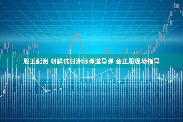 股王配资 朝鲜试射洲际弹道导弹 金正恩现场指导