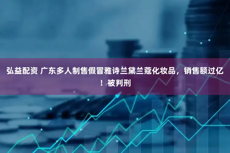 弘益配资 广东多人制售假冒雅诗兰黛兰蔻化妆品，销售额过亿！被判刑