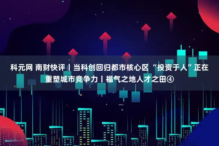 科元网 南财快评丨当科创回归都市核心区 “投资于人”正在重塑城市竞争力丨福气之地人才之田④