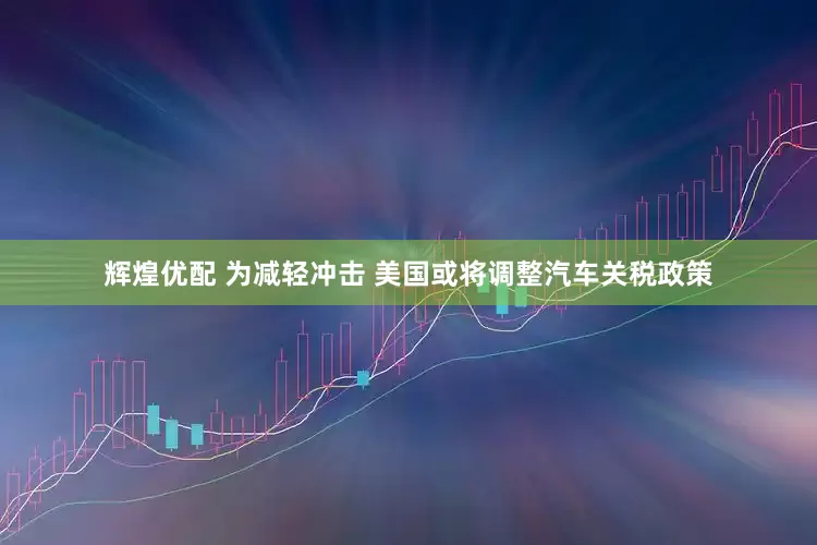 辉煌优配 为减轻冲击 美国或将调整汽车关税政策