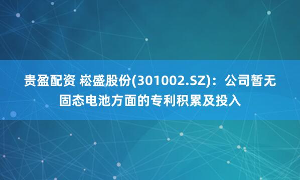 贵盈配资 崧盛股份(301002.SZ)：公司暂无固态电池方面的专利积累及投入
