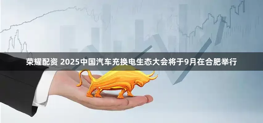 荣耀配资 2025中国汽车充换电生态大会将于9月在合肥举行