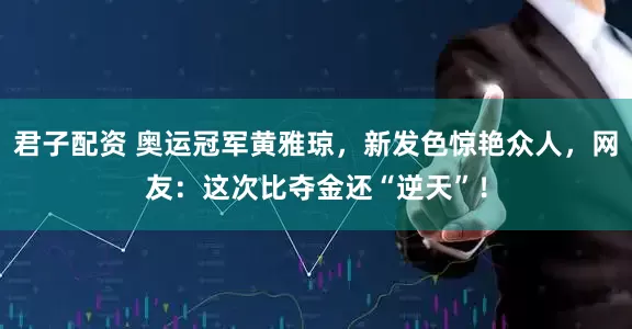 君子配资 奥运冠军黄雅琼，新发色惊艳众人，网友：这次比夺金还“逆天”！