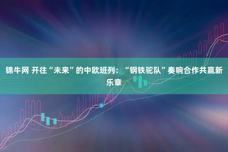 锦牛网 开往“未来”的中欧班列：“钢铁驼队”奏响合作共赢新乐章