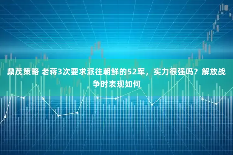 鼎茂策略 老蒋3次要求派往朝鲜的52军，实力很强吗？解放战争时表现如何