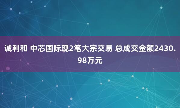 诚利和 中芯国际现2笔大宗交易 总成交金额2430.98万元